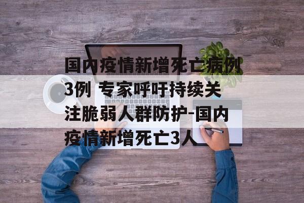 国内疫情新增死亡病例3例 专家呼吁持续关注脆弱人群防护-国内疫情新增死亡3人