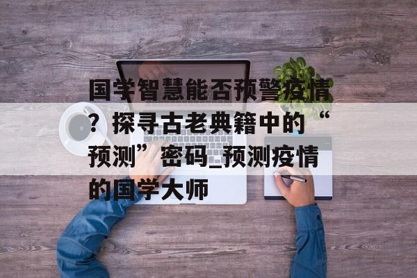 国学智慧能否预警疫情？探寻古老典籍中的“预测”密码_预测疫情的国学大师