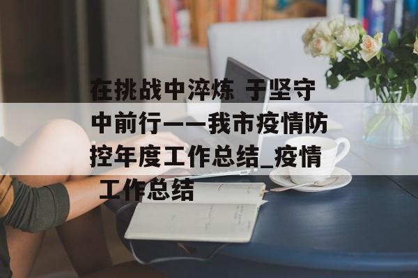 在挑战中淬炼 于坚守中前行——我市疫情防控年度工作总结_疫情 工作总结