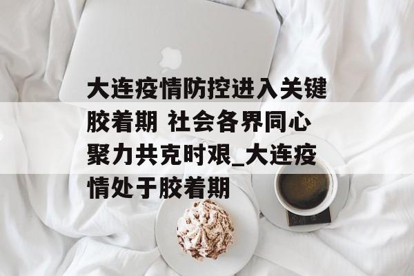 大连疫情防控进入关键胶着期 社会各界同心聚力共克时艰_大连疫情处于胶着期
