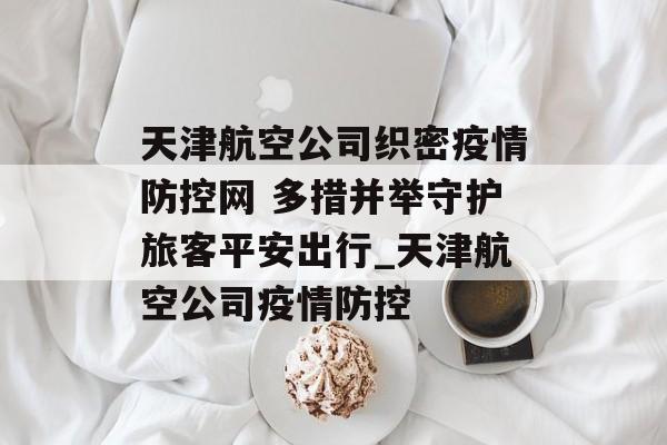 天津航空公司织密疫情防控网 多措并举守护旅客平安出行_天津航空公司疫情防控