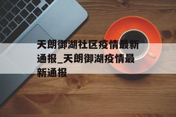 天朗御湖社区疫情最新通报_天朗御湖疫情最新通报