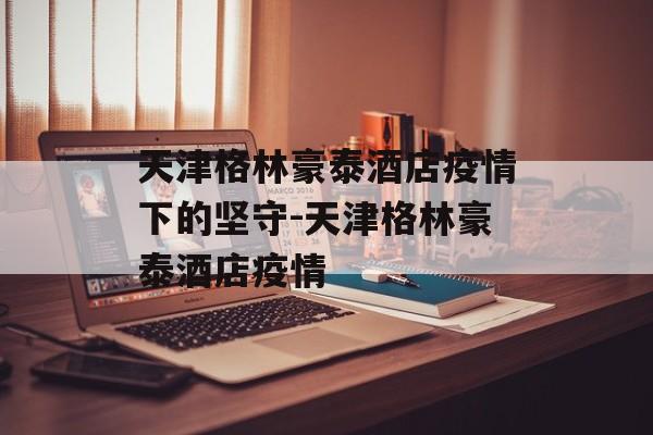 天津格林豪泰酒店疫情下的坚守-天津格林豪泰酒店疫情