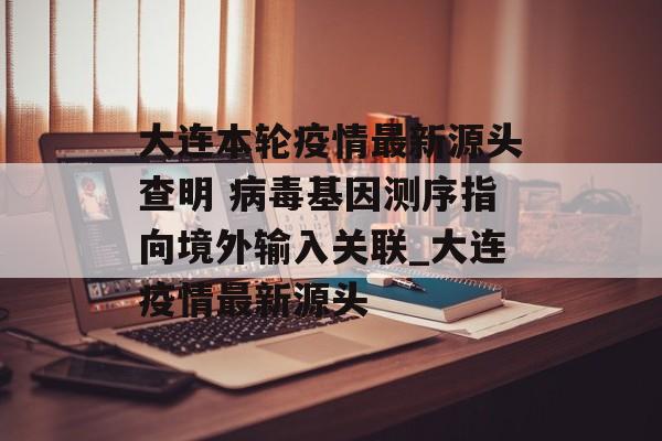 大连本轮疫情最新源头查明 病毒基因测序指向境外输入关联_大连疫情最新源头