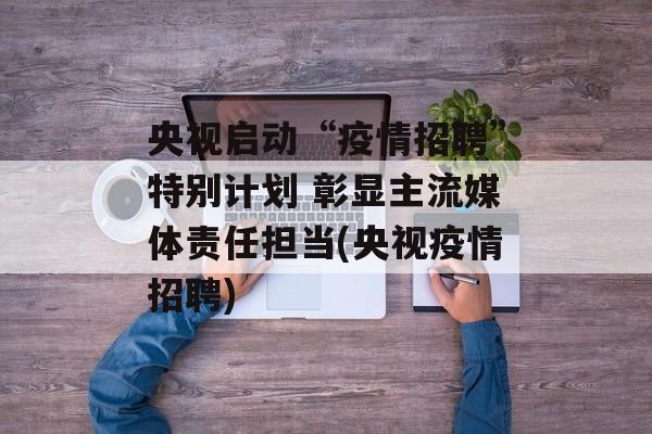 央视启动“疫情招聘”特别计划 彰显主流媒体责任担当(央视疫情招聘)