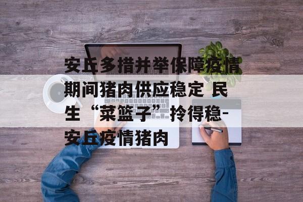 安丘多措并举保障疫情期间猪肉供应稳定 民生“菜篮子”拎得稳-安丘疫情猪肉