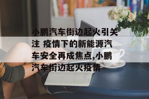 小鹏汽车街边起火引关注 疫情下的新能源汽车安全再成焦点,小鹏汽车街边起火疫情