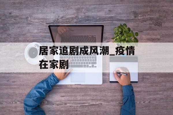 居家追剧成风潮_疫情在家剧