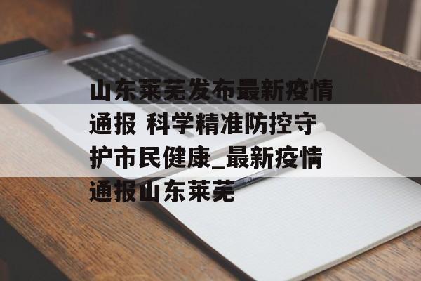 山东莱芜发布最新疫情通报 科学精准防控守护市民健康_最新疫情通报山东莱芜
