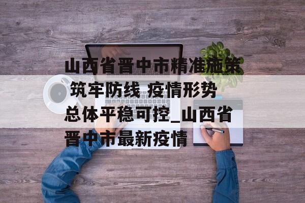 山西省晋中市精准施策 筑牢防线 疫情形势总体平稳可控_山西省晋中市最新疫情