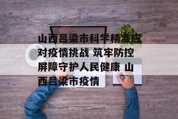 山西吕梁市科学精准应对疫情挑战 筑牢防控屏障守护人民健康 山西吕梁市疫情