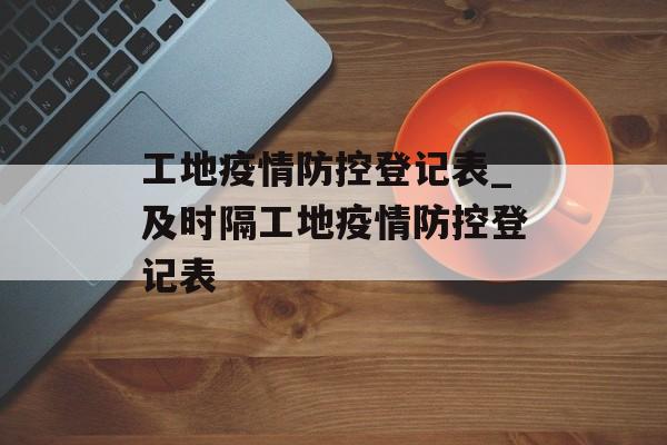 工地疫情防控登记表_及时隔工地疫情防控登记表
