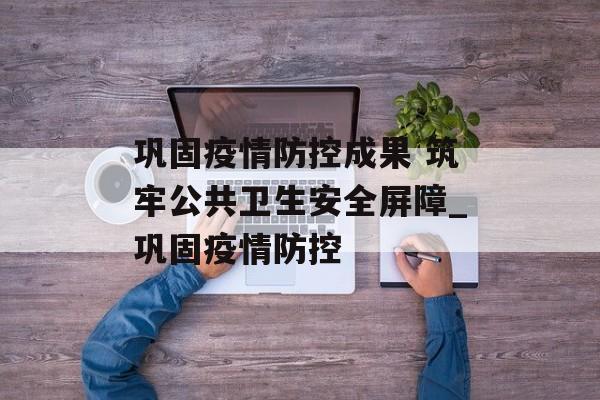 巩固疫情防控成果 筑牢公共卫生安全屏障_巩固疫情防控
