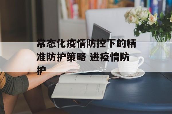 常态化疫情防控下的精准防护策略 进疫情防护