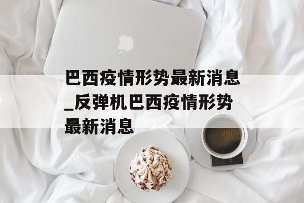 巴西疫情形势最新消息_反弹机巴西疫情形势最新消息