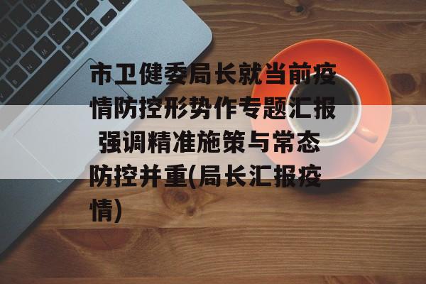 市卫健委局长就当前疫情防控形势作专题汇报 强调精准施策与常态防控并重(局长汇报疫情)