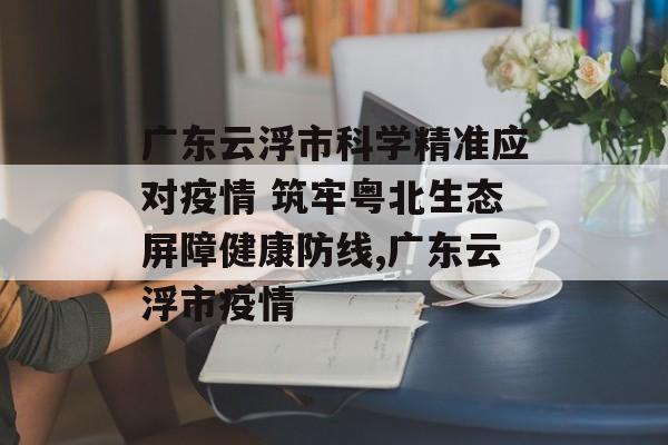 广东云浮市科学精准应对疫情 筑牢粤北生态屏障健康防线,广东云浮市疫情
