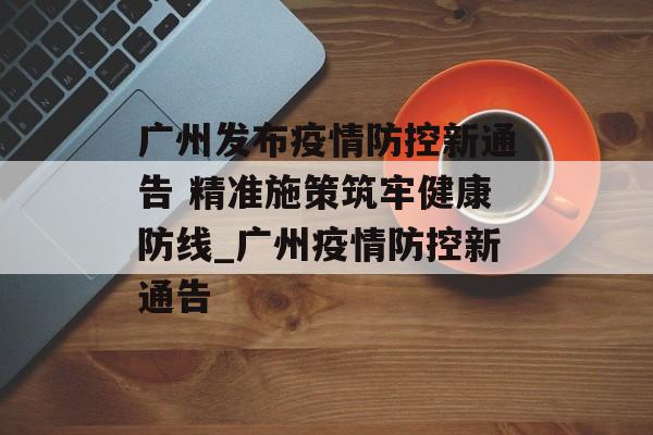 广州发布疫情防控新通告 精准施策筑牢健康防线_广州疫情防控新通告