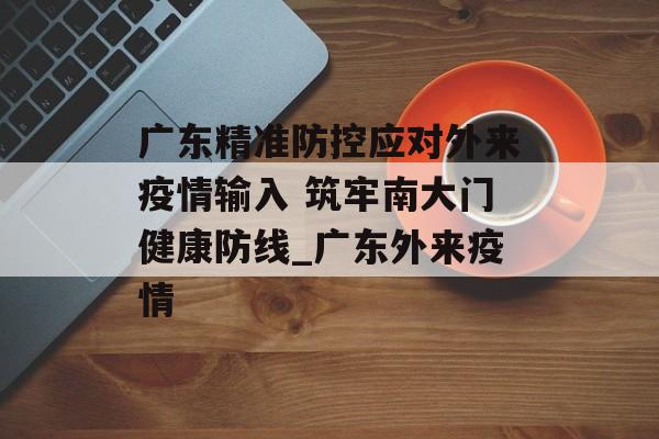 广东精准防控应对外来疫情输入 筑牢南大门健康防线_广东外来疫情