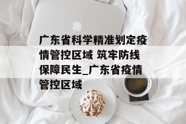 广东省科学精准划定疫情管控区域 筑牢防线保障民生_广东省疫情管控区域