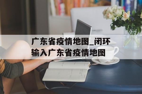 广东省疫情地图_闭环输入广东省疫情地图