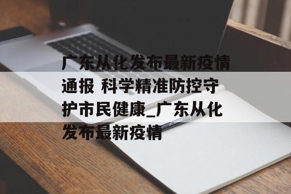 广东从化发布最新疫情通报 科学精准防控守护市民健康_广东从化发布最新疫情
