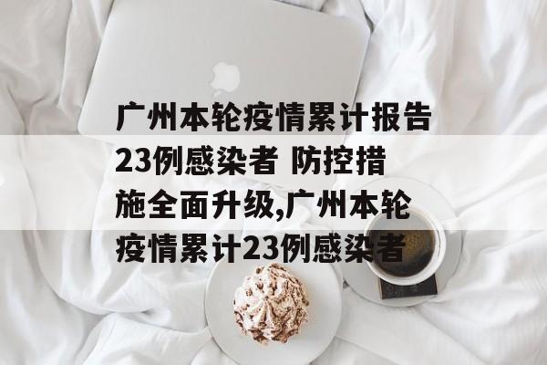 广州本轮疫情累计报告23例感染者 防控措施全面升级,广州本轮疫情累计23例感染者