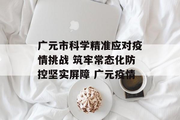 广元市科学精准应对疫情挑战 筑牢常态化防控坚实屏障 广元疫情