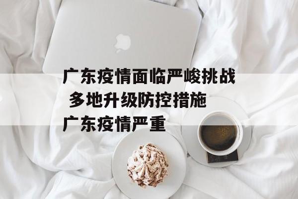 广东疫情面临严峻挑战 多地升级防控措施 广东疫情严重