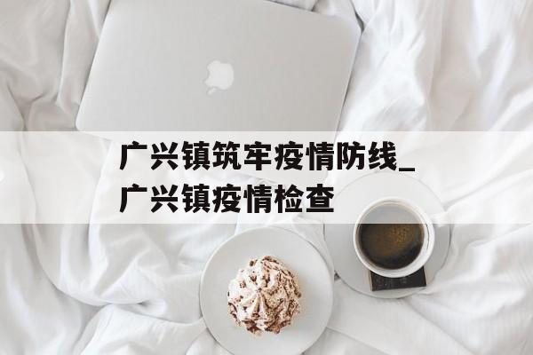 广兴镇筑牢疫情防线_广兴镇疫情检查
