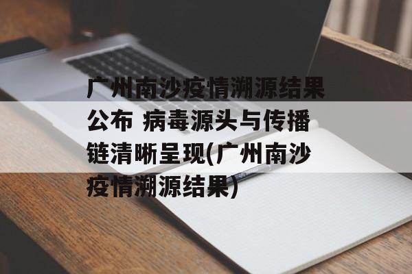 广州南沙疫情溯源结果公布 病毒源头与传播链清晰呈现(广州南沙疫情溯源结果)
