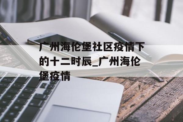 广州海伦堡社区疫情下的十二时辰_广州海伦堡疫情