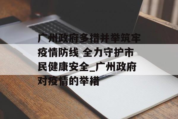 广州政府多措并举筑牢疫情防线 全力守护市民健康安全_广州政府对疫情的举措