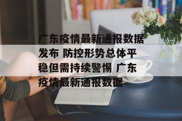 广东疫情最新通报数据发布 防控形势总体平稳但需持续警惕 广东疫情最新通报数据