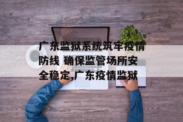 广东监狱系统筑牢疫情防线 确保监管场所安全稳定,广东疫情监狱