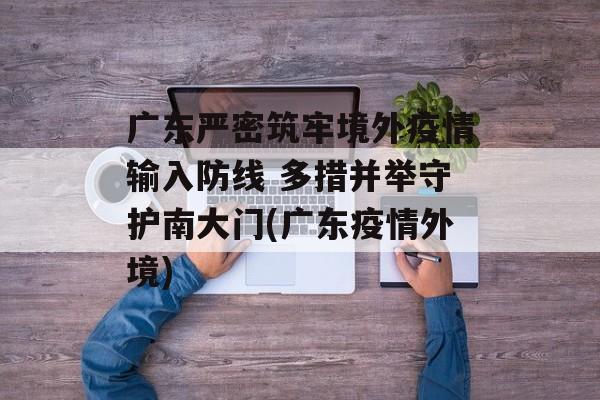 广东严密筑牢境外疫情输入防线 多措并举守护南大门(广东疫情外境)