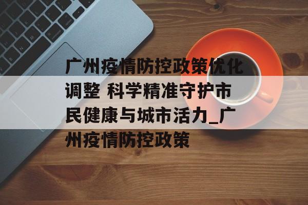 广州疫情防控政策优化调整 科学精准守护市民健康与城市活力_广州疫情防控政策