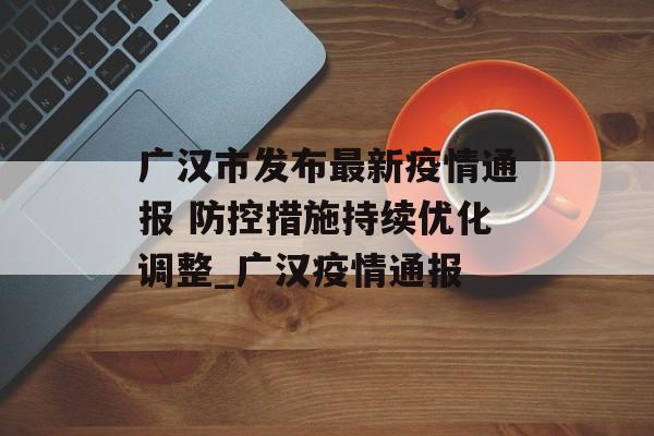 广汉市发布最新疫情通报 防控措施持续优化调整_广汉疫情通报