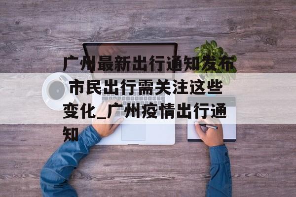 广州最新出行通知发布 市民出行需关注这些变化_广州疫情出行通知