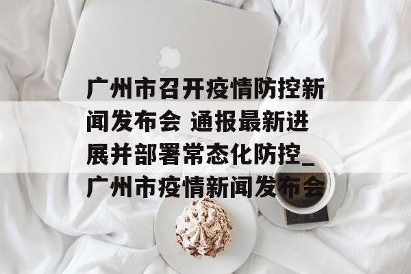 广州市召开疫情防控新闻发布会 通报最新进展并部署常态化防控_广州市疫情新闻发布会