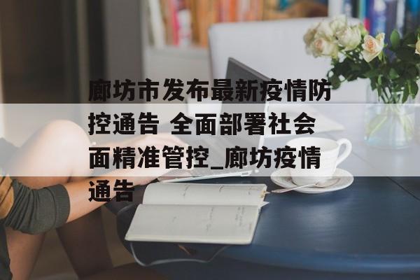 廊坊市发布最新疫情防控通告 全面部署社会面精准管控_廊坊疫情通告