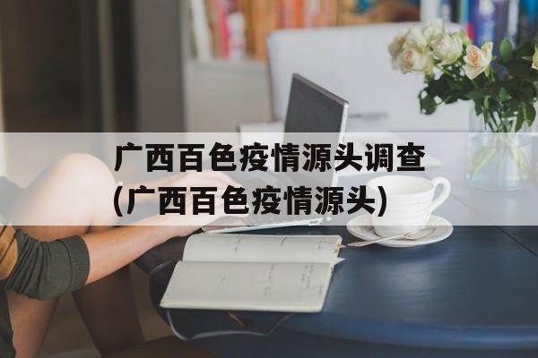 广西百色疫情源头调查(广西百色疫情源头)