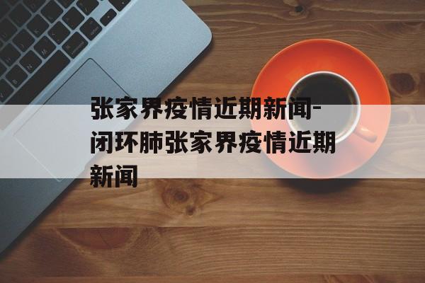 张家界疫情近期新闻-闭环肺张家界疫情近期新闻