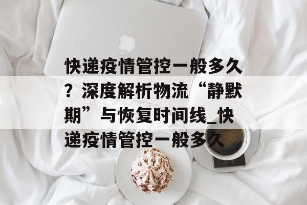 快递疫情管控一般多久？深度解析物流“静默期”与恢复时间线_快递疫情管控一般多久