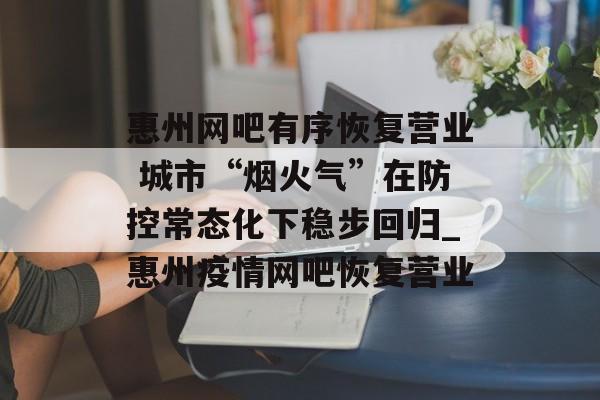 惠州网吧有序恢复营业 城市“烟火气”在防控常态化下稳步回归_惠州疫情网吧恢复营业