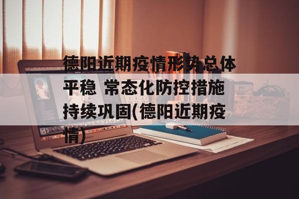德阳近期疫情形势总体平稳 常态化防控措施持续巩固(德阳近期疫情)