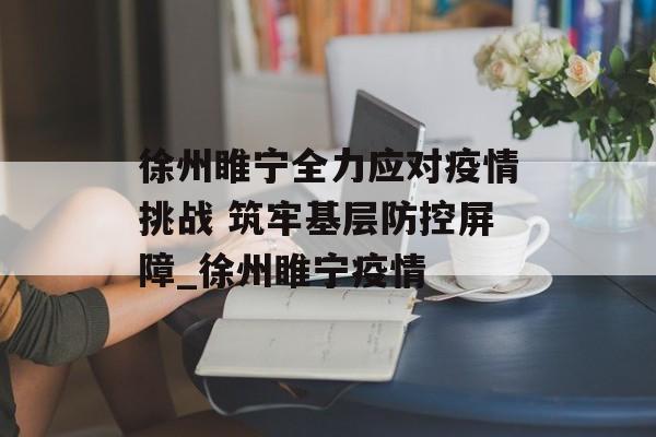 徐州睢宁全力应对疫情挑战 筑牢基层防控屏障_徐州睢宁疫情
