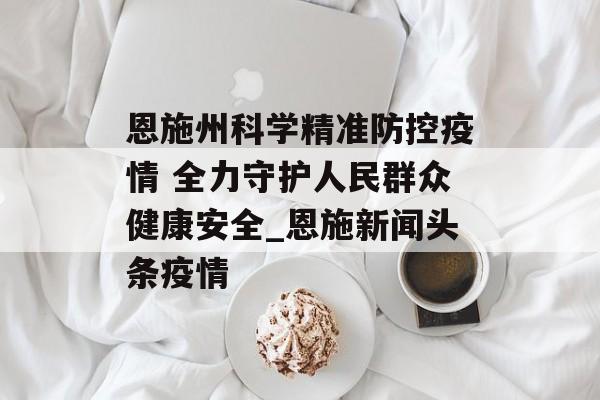恩施州科学精准防控疫情 全力守护人民群众健康安全_恩施新闻头条疫情