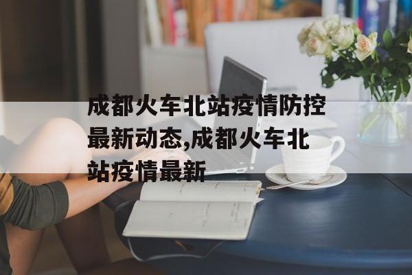 成都火车北站疫情防控最新动态,成都火车北站疫情最新