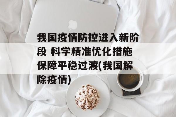 我国疫情防控进入新阶段 科学精准优化措施保障平稳过渡(我国解除疫情)